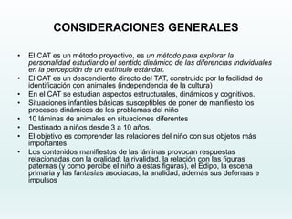 CONSIDERACIONES GENERALES
• El CAT es un método proyectivo, es un método para explorar la
personalidad estudiando el sentido dinámico de las diferencias individuales
en la percepción de un estímulo estándar.
• El CAT es un descendiente directo del TAT, construido por la facilidad de
identificación con animales (independencia de la cultura)
• En el CAT se estudian aspectos estructurales, dinámicos y cognitivos.
• Situaciones infantiles básicas susceptibles de poner de manifiesto los
procesos dinámicos de los problemas del niño
• 10 láminas de animales en situaciones diferentes
• Destinado a niños desde 3 a 10 años.
• El objetivo es comprender las relaciones del niño con sus objetos más
importantes
• Los contenidos manifiestos de las láminas provocan respuestas
relacionadas con la oralidad, la rivalidad, la relación con las figuras
paternas (y como percibe el niño a estas figuras), el Edipo, la escena
primaria y las fantasías asociadas, la analidad, además sus defensas e
impulsos
 