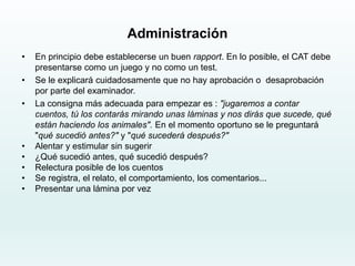 Administración
• En principio debe establecerse un buen rapport. En lo posible, el CAT debe
presentarse como un juego y no como un test.
• Se le explicará cuidadosamente que no hay aprobación o desaprobación
por parte del examinador.
• La consigna más adecuada para empezar es : "jugaremos a contar
cuentos, tú los contarás mirando unas láminas y nos dirás que sucede, qué
están haciendo los animales". En el momento oportuno se le preguntará
"qué sucedió antes?" y "qué sucederá después?"
• Alentar y estimular sin sugerir
• ¿Qué sucedió antes, qué sucedió después?
• Relectura posible de los cuentos
• Se registra, el relato, el comportamiento, los comentarios...
• Presentar una lámina por vez
 