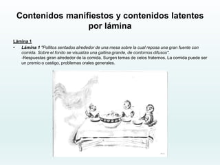 Contenidos manifiestos y contenidos latentes
por lámina
Lámina 1
• Lámina 1 "Pollitos sentados alrededor de una mesa sobre la cual reposa una gran fuente con
comida. Sobre el fondo se visualiza una gallina grande, de contornos difusos".
-Respuestas giran alrededor de la comida. Surgen temas de celos fraternos. La comida puede ser
un premio o castigo, problemas orales generales.
 