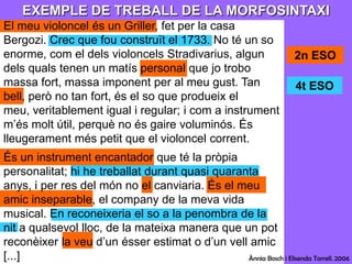 EXEMPLE DE TREBALL DE LA MORFOSINTAXIEl meu violoncel és un Griller, fet per la casa Bergozi. Crec que fou construït el 1733. No té un so enorme, com el dels violoncels Stradivarius, algun dels quals tenen un matís personal que jo trobo massa fort, massa imponent per al meu gust. Tan bell, però no tan fort, és el so que produeix el meu, veritablement igual i regular; i com a instrument m’és molt útil, perquè no és gaire voluminós. És lleugerament més petit que el violoncel corrent.És un instrument encantador que té la pròpia personalitat; hi he treballat durant quasi quaranta anys, i per res del món no el canviaria. És el meu amic inseparable, el company de la meva vida musical. En reconeixeria el so a la penombra de la nit a qualsevol lloc, de la mateixa manera que un pot reconèixer la veu d’un ésser estimat o d’un vell amic [...]2n ESO4t ESOÀnnia Bosch i ElisendaTorrell. 2006