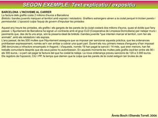 SEGON EXEMPLE: Text explicatiu / expositiuBARCELONA  L'INCIVISME AL CARRERLa factura dels grafits costa 2 milions d'euros a BarcelonaBrètols i bandes juvenils marquen el territori amb esprais i retoladors. Grafiters estrangers vénen a la ciutat perquè hi troben parets i permissivitat. L'oposició culpa l'equip de govern d'impulsar les pintadesAquest any treure les pintades, els grafits i els gargots de les parets de la ciutat costarà dos milions d'euros, quasi el doble que l'any passat. L'Ajuntament de Barcelona ha signat un contracte amb el grup CLD (Cooperativa de Limpieza Domiciliaria) per netejar murs i paviments que, des de fa uns anys, són la pissarra ideal de brètols i bandes juvenils "que intenten marcar el territori, com fan els animals", amb els retoladors i els esprais.L'any passat, de les 500 multes que l'Ajuntament assegura que va imposar per sancionar aquesta pràctica, que les ordenances prohibeixen expressament, només se'n van arribar a cobrar una quart part. Durant els nou primers mesos d'enguany s'han imposat 286 denúncies a infractors enxampats in fraganti, i d'aquests, només 19 han pagat la sanció i 14 més, que eren menors, han fet treballs comunitaris després que els seus pares ho autoritzessin. En aquests moments les multes pels grafits oscil·len entre els 90 i els 300 euros, i a part cal pagar la factura del que ha costat la neteja. La nova ordenança preveu sancions de 120 a 3.000 euros.Els regidors de l'oposició, CiU i PP, fa temps que clamen que la culpa que les parets de la ciutat estiguin tan brutes és de l'Ajuntament, que ha impulsat no només la realització de murals -els últims i més espectaculars durant el Fòrum-, sinó també la formació de futurs artistes a través de tallers que s'han impartit en els centres cívics.Capital dels grafitersDe fet, Barcelona s'ha convertit en una de les fites del món grafiter. Tant els tècnics de CLD com els d'IPL -l'empresa que neteja les pintades del metro- asseguren que hi ha turistes grafiters que només vénen a la ciutat perquè aquí tenen parets però, sobretot, permissivitat. El fenomen ha provocat també molta literatura, sobretot perquè hi una part de misteri en aquest món. La majoria dels autors dels murals tenen la voluntat de continuar sent anònims, potser per por de les represàlies. Abans de l'estiu es va publicar Barcelona 1.000 grafits, que és l'antologia de les millors parets pintades de la ciutat. I de forma simultània es va fer una exposició itinerant que va anar a diferents poblacions titulada Graffitis, grafits... 6.000 anys de llenguatge marginal.Els organitzadors de la mostra expliquen que l'objectiu era contribuir a la reflexió activa "sobre una manifestació artística que ha anat produint arreu del món milions d'imatges, fruit de l'imaginari individual i col·lectiu". I diuen que, a banda de la qualitat artística de molts dels treballs, "cal entendre aquesta pràctica com un crit espontani i lliure que en totes les èpoques ha prosperat al marge de les estructures socials". Cal dir que els bons grafiters, a Barcelona i arreu, busquen per plasmar les seves obres parets on no molestin, per exemple, edificis per enderrocar o zones industrials. Però aquest és el grup selecte i més minoritari. La gran majoria embruta pel simple gust de fer-ho.Maria FavàAvui, 24 d’octubre de 2005Ànnia Bosch i ElisendaTorrell. 2006