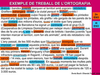 EXEMPLE DE TREBALL DE L’ORTOGRAFIABrètols i bandes juvenils marquen el territori amb esprais i retoladors. Grafiters estrangers vénen a la ciutat perquè hi troben parets i permissivitat. L'oposició culpa l'equip de govern d'impulsar les pintadesAquest any treure les pintades, els grafits i els gargots de les parets de la ciutat costarà dos milions d'euros, quasi el doble que l'any passat. L'Ajuntament de Barcelona ha signat un contracte amb el grup CLD (Cooperativa de Limpieza Domiciliaria) per netejar murs i paviments que, des de fa uns anys, són la pissarra ideal de brètols i bandes juvenils "que intenten marcar el territori, com fan els animals", amb els retoladors i els esprais.L'any passat, de les 500 multes que l'Ajuntament assegura que va imposar per sancionar aquesta pràctica, que les ordenances prohibeixen expressament, només se'n van arribar a cobrar una quarta part. Durant els nou primers mesos d'enguany s'han imposat 286 denúncies a infractors enxampats in fraganti, i d'aquests, només 19 han pagat la sanció i 14 més, que eren menors, han fet treballs comunitaris després que els seus pares ho autoritzessin. En aquests moments les multes pels grafits oscil·len entre els 90 i els 300 euros, i a part cal pagar la factura del que ha costat la neteja. La nova ordenança preveu sancions de 120 a 3.000 euros.2n ESO4t ESOÀnnia Bosch i ElisendaTorrell. 2006