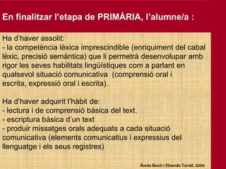 En finalitzar l’etapa de PRIMÀRIA, l’alumne/a :Ha d’haverassolit: la competèncialèxica imprescindible (enriquiment del cabal lèxic, precisiósemàntica) que lipermetràdesenvoluparamb rigor les seveshabilitatslingüístiquescom a parlant en qualsevolsituació comunicativa  (comprensió oral i escrita, expressió oral i escrita). Ha d’haveradquiritl’hàbit de: - lectura i de comprensióbàsica del text.- escripturabàsicad’untextproduirmissatgesoralsadequats a cada situació comunicativa (elementscomunicatius i expressius del llenguatge i elsseus registres)Ànnia Bosch i ElisendaTorrell. 2006