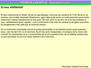 PRIMER EXEMPLE: Text descriptiuEl meu violoncelEl meu violoncel és un Griller, fet per la casa Bergozi. Crec que fou construït el 1733. No té un so enorme, com el dels violoncels Stradivarius, algun dels quals tenen un matís personal que jo trobo massa fort, massa imponent per al meu gust. Tan bell, però no tan fort, és el so que produeix el meu, veritablement igual i regular; i com a instrument m’és molt útil, perquè no és gaire voluminós. És lleugerament més petit que el violoncel corrent.És un instrument encantador que té la pròpia personalitat; hi he treballat durant quasi quaranta anys, i per res del món no el canviaria. És el meu amic inseparable, el company de la meva vida musical. En reconeixeria el so a la penombra de la nit a qualsevol lloc, de la mateixa manera que un pot reconèixer la veu d’un ésser estimat o d’un vell amic.Quan sóc a Puerto Rico endreço el meu “cello” a l’única habitació amb aire condicionat que hi ha a la casa. A mi no em preocupa si hi ha aire condicionat o no n’hi ha, però per a l’instrument és necessari, ja que l’atmosfera és molt humida a l’illa. Fins i tot així el so es veu afectat. No em sona tan purament aquí com a Europa. Els violins també es veuen afectats aquí, però no tant, perquè són més petits. Com més usada és una corda, més bé sona; i sona encara més bé quan està a punt de trencar-se; quan li arriba el “cant del cigne”. Naturalment, una corda molt utilitzada representa un problema per a un concert; però és cert que aquest és un dels riscos que s’han d’afrontar.Pau Casals, «Mi violoncelo», dins F. Delclaux, El silencio creador. Rialp, Madrid, 1978Ànnia Bosch i ElisendaTorrell. 2006