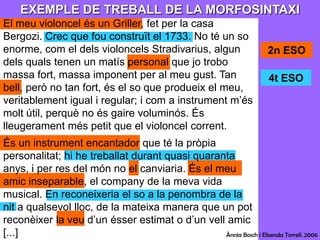 EXEMPLE DE TREBALL DE LA MORFOSINTAXIEl meu violoncel és un Griller, fet per la casa Bergozi. Crec que fou construït el 1733. No té un so enorme, com el dels violoncels Stradivarius, algun dels quals tenen un matís personal que jo trobo massa fort, massa imponent per al meu gust. Tan bell, però no tan fort, és el so que produeix el meu, veritablement igual i regular; i com a instrument m’és molt útil, perquè no és gaire voluminós. És lleugerament més petit que el violoncel corrent.És un instrument encantador que té la pròpia personalitat; hi he treballat durant quasi quaranta anys, i per res del món no el canviaria. És el meu amic inseparable, el company de la meva vida musical. En reconeixeria el so a la penombra de la nit a qualsevol lloc, de la mateixa manera que un pot reconèixer la veu d’un ésser estimat o d’un vell amic [...]2n ESO4t ESOÀnnia Bosch i ElisendaTorrell. 2006