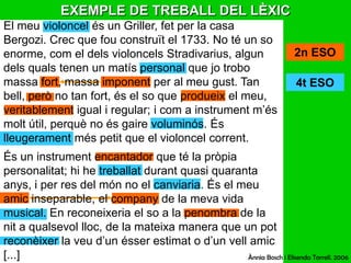 EXEMPLE DE TREBALL DEL LÈXICEl meu violoncel és un Griller, fet per la casa Bergozi. Crec que fou construït el 1733. No té un so enorme, com el dels violoncels Stradivarius, algun dels quals tenen un matís personal que jo trobo massa fort, massa imponent per al meu gust. Tan bell, però no tan fort, és el so que produeix el meu, veritablement igual i regular; i com a instrument m’és molt útil, perquè no és gaire voluminós. És lleugerament més petit que el violoncel corrent.És un instrument encantador que té la pròpia personalitat; hi he treballat durant quasi quaranta anys, i per res del món no el canviaria. És el meu amic inseparable, el company de la meva vida musical. En reconeixeria el so a la penombra de la nit a qualsevol lloc, de la mateixa manera que un pot reconèixer la veu d’un ésser estimat o d’un vell amic [...]2n ESO4t ESOÀnnia Bosch i ElisendaTorrell. 2006