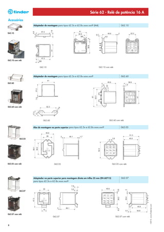 Série 62 - Relé de potência 16 A
Acessórios
                     Adaptador de montagem para tipos 62.3x e 62.8x.xxxx.xxx9 (M4)                          062.10


062.10




062.10 com relé


                           062.10                                                    062.10 com relé



                     Adaptador de montagem para tipos 62.3x e 62.8x.xxxx.xxx9                               062.60


062.60




062.60 com relé




                              062.60                                                           062.60 com relé


                     Aba de montagem na parte superior para tipos 62.3x e 62.8x.xxxx.xxx9                   062.05




            062.05




062.05 com relé                          062.05                                                    062.05 com relé




                     Adaptador na parte superior para montagem direta em trilho 35 mm (EN 60715)            062.07
                     para tipos 62.3x e 62.8x.xxxx.xxx9



            062.07
                                                                                                                         I-2013, www.findernet.com




062.07 com relé
                                       062.07                                                          062.07 com relé



8
 