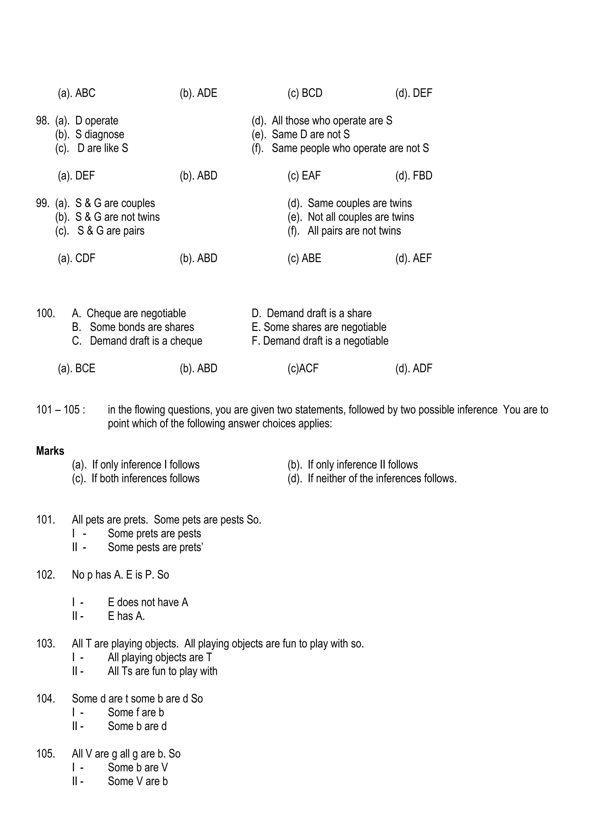(a). ABC                      (b). ADE                 (c) BCD                   (d). DEF

98. (a). D operate                                   (d). All those who operate are S
    (b). S diagnose                                  (e). Same D are not S
    (c). D are like S                                (f). Same people who operate are not S

       (a). DEF                      (b). ABD                 (c) EAF                   (d). FBD

99. (a). S & G are couples                                    (d). Same couples are twins
    (b). S & G are not twins                                  (e). Not all couples are twins
    (c). S & G are pairs                                      (f). All pairs are not twins

       (a). CDF                      (b). ABD                 (c) ABE                   (d). AEF



100.      A. Cheque are negotiable                   D. Demand draft is a share
          B. Some bonds are shares                   E. Some shares are negotiable
          C. Demand draft is a cheque                F. Demand draft is a negotiable

       (a). BCE                      (b). ABD                 (c)ACF                    (d). ADF


101 – 105 :        in the flowing questions, you are given two statements, followed by two possible inference You are to
                   point which of the following answer choices applies:

Marks
          (a). If only inference I follows                    (b). If only inference II follows
          (c). If both inferences follows                     (d). If neither of the inferences follows.


101.      All pets are prets. Some pets are pests So.
          I -      Some prets are pests
          II -     Some pests are prets’

102.      No p has A. E is P. So

          I -      E does not have A
          II -     E has A.

103.      All T are playing objects. All playing objects are fun to play with so.
          I -      All playing objects are T
          II -     All Ts are fun to play with

104.      Some d are t some b are d So
          I -    Some f are b
          II -   Some b are d

105.      All V are g all g are b. So
          I -      Some b are V
          II -     Some V are b
 