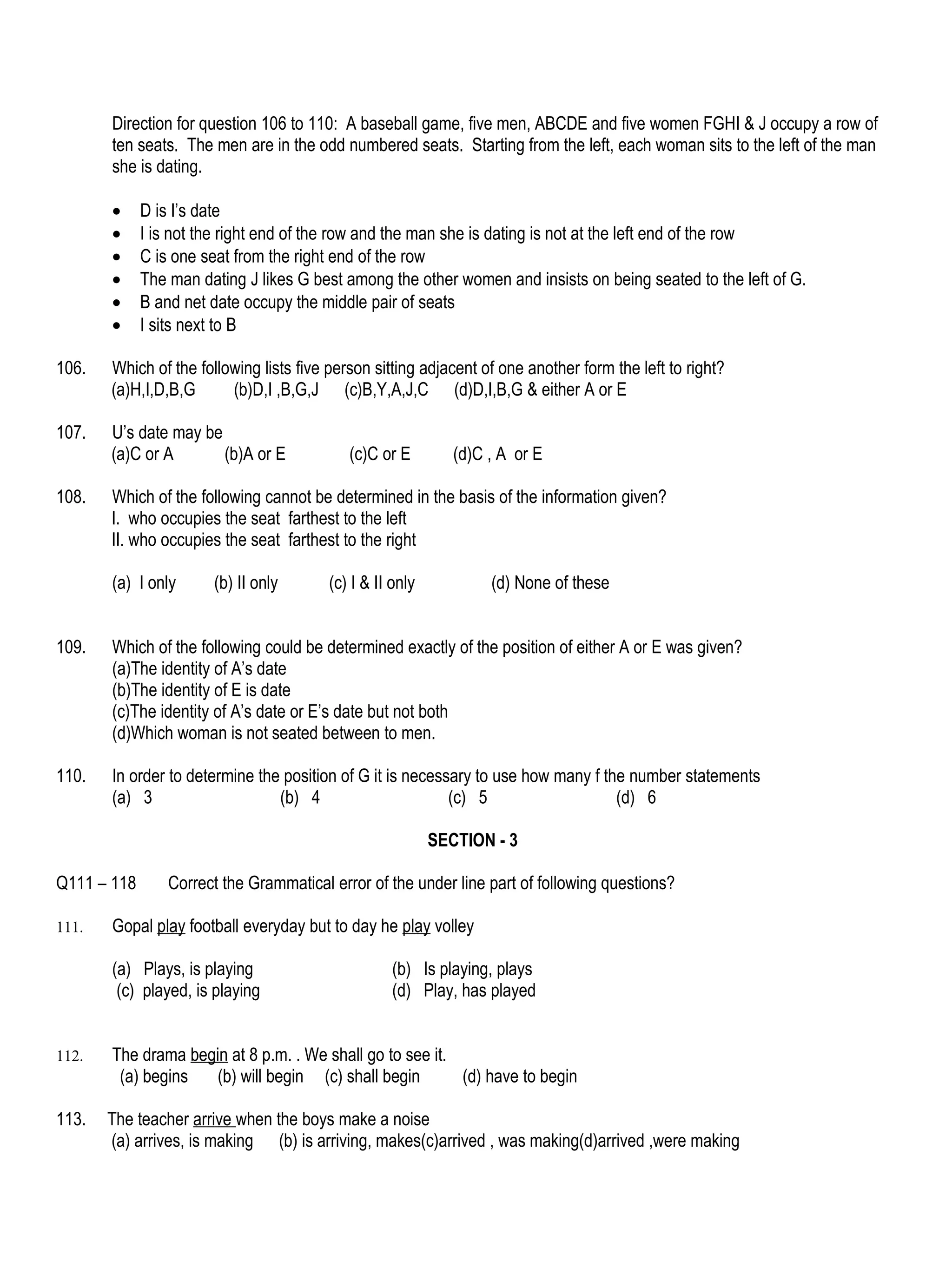 Direction for question 106 to 110: A baseball game, five men, ABCDE and five women FGHI & J occupy a row of
       ten seats. The men are in the odd numbered seats. Starting from the left, each woman sits to the left of the man
       she is dating.

       •     D is I’s date
       •     I is not the right end of the row and the man she is dating is not at the left end of the row
       •     C is one seat from the right end of the row
       •     The man dating J likes G best among the other women and insists on being seated to the left of G.
       •     B and net date occupy the middle pair of seats
       •     I sits next to B

106.   Which of the following lists five person sitting adjacent of one another form the left to right?
       (a)H,I,D,B,G      (b)D,I ,B,G,J (c)B,Y,A,J,C (d)D,I,B,G & either A or E

107.   U’s date may be
       (a)C or A       (b)A or E            (c)C or E         (d)C , A or E

108.   Which of the following cannot be determined in the basis of the information given?
       I. who occupies the seat farthest to the left
       II. who occupies the seat farthest to the right

       (a) I only      (b) II only       (c) I & II only           (d) None of these


109.   Which of the following could be determined exactly of the position of either A or E was given?
       (a)The identity of A’s date
       (b)The identity of E is date
       (c)The identity of A’s date or E’s date but not both
       (d)Which woman is not seated between to men.

110.   In order to determine the position of G it is necessary to use how many f the number statements
       (a) 3                    (b) 4                      (c) 5                   (d) 6

                                                           SECTION - 3

Q111 – 118       Correct the Grammatical error of the under line part of following questions?

111.   Gopal play football everyday but to day he play volley

       (a) Plays, is playing                        (b) Is playing, plays
        (c) played, is playing                      (d) Play, has played


112.   The drama begin at 8 p.m. . We shall go to see it.
        (a) begins  (b) will begin (c) shall begin        (d) have to begin

113.   The teacher arrive when the boys make a noise
       (a) arrives, is making (b) is arriving, makes(c)arrived , was making(d)arrived ,were making
 