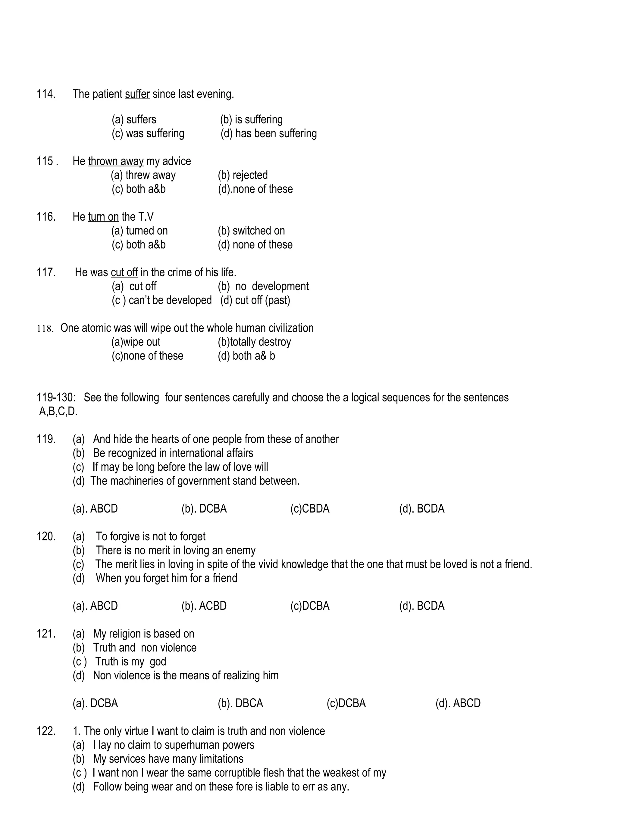 114.    The patient suffer since last evening.

                   (a) suffers                (b) is suffering
                   (c) was suffering          (d) has been suffering

115 .   He thrown away my advice
                (a) threw away               (b) rejected
                (c) both a&b                 (d).none of these

116.    He turn on the T.V
                 (a) turned on               (b) switched on
                 (c) both a&b                (d) none of these

117.    He was cut off in the crime of his life.
               (a) cut off                (b) no development
               (c ) can’t be developed (d) cut off (past)

118. One atomic was will wipe out the whole human civilization
                   (a)wipe out               (b)totally destroy
                   (c)none of these          (d) both a& b


119-130: See the following four sentences carefully and choose the a logical sequences for the sentences
 A,B,C,D.

119.    (a)    And hide the hearts of one people from these of another
        (b)    Be recognized in international affairs
        (c)    If may be long before the law of love will
        (d)    The machineries of government stand between.

        (a). ABCD                   (b). DCBA                 (c)CBDA                    (d). BCDA

120.    (a)     To forgive is not to forget
        (b)     There is no merit in loving an enemy
        (c)     The merit lies in loving in spite of the vivid knowledge that the one that must be loved is not a friend.
        (d)     When you forget him for a friend

        (a). ABCD                   (b). ACBD                 (c)DCBA                    (d). BCDA

121.    (a)    My religion is based on
        (b)    Truth and non violence
        (c )   Truth is my god
        (d)    Non violence is the means of realizing him

        (a). DCBA                            (b). DBCA                 (c)DCBA                   (d). ABCD

122.    1. The only virtue I want to claim is truth and non violence
        (a) I lay no claim to superhuman powers
        (b) My services have many limitations
        (c ) I want non I wear the same corruptible flesh that the weakest of my
        (d) Follow being wear and on these fore is liable to err as any.
 