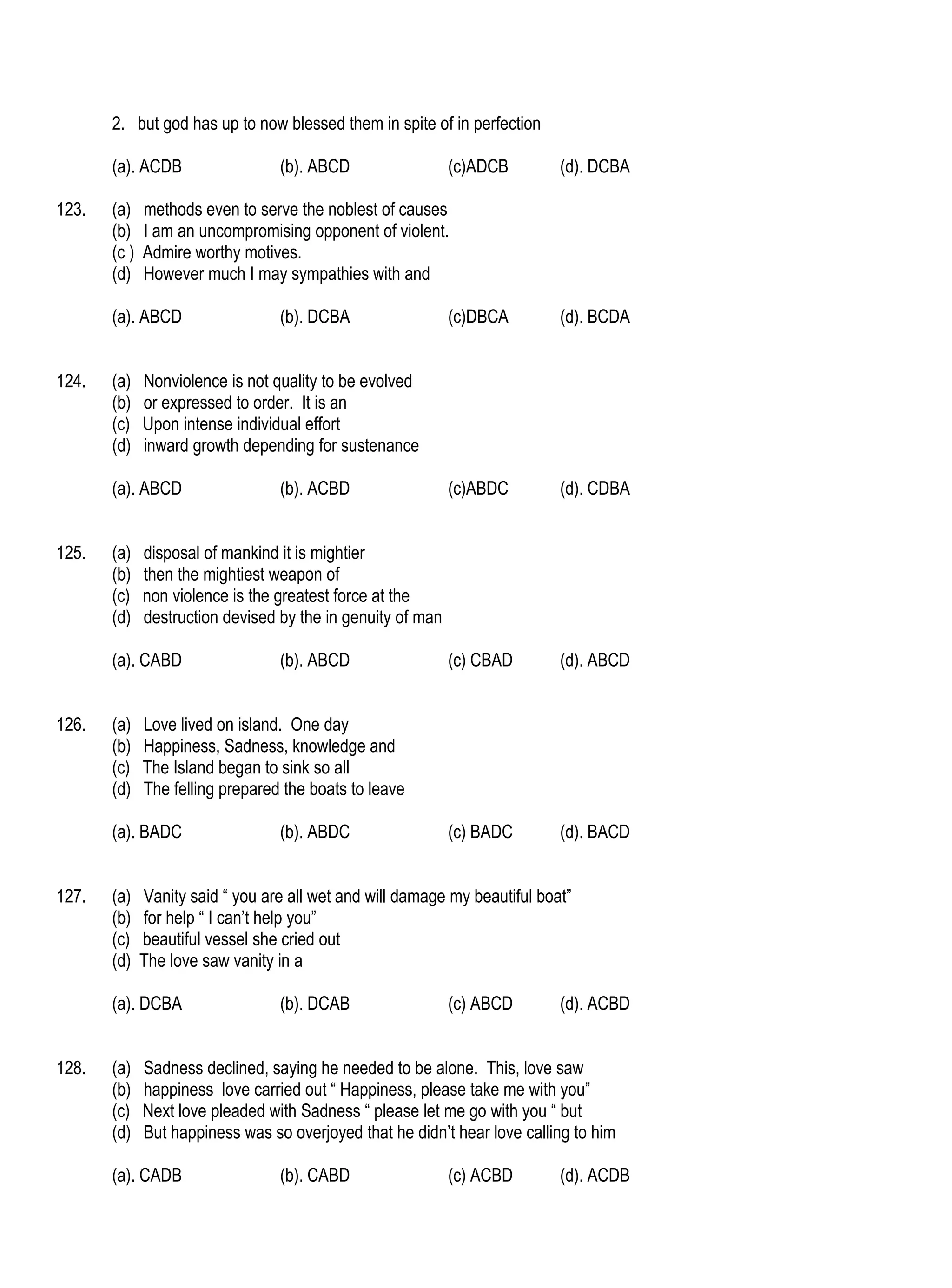 2. but god has up to now blessed them in spite of in perfection

       (a). ACDB                  (b). ABCD                  (c)ADCB        (d). DCBA

123.   (a)    methods even to serve the noblest of causes
       (b)    I am an uncompromising opponent of violent.
       (c )   Admire worthy motives.
       (d)    However much I may sympathies with and

       (a). ABCD                  (b). DCBA                  (c)DBCA        (d). BCDA


124.   (a)    Nonviolence is not quality to be evolved
       (b)    or expressed to order. It is an
       (c)    Upon intense individual effort
       (d)    inward growth depending for sustenance

       (a). ABCD                  (b). ACBD                  (c)ABDC        (d). CDBA


125.   (a)    disposal of mankind it is mightier
       (b)    then the mightiest weapon of
       (c)    non violence is the greatest force at the
       (d)    destruction devised by the in genuity of man

       (a). CABD                  (b). ABCD                  (c) CBAD       (d). ABCD


126.   (a)    Love lived on island. One day
       (b)    Happiness, Sadness, knowledge and
       (c)    The Island began to sink so all
       (d)    The felling prepared the boats to leave

       (a). BADC                  (b). ABDC                  (c) BADC       (d). BACD


127.   (a)    Vanity said “ you are all wet and will damage my beautiful boat”
       (b)    for help “ I can’t help you”
       (c)    beautiful vessel she cried out
       (d)    The love saw vanity in a

       (a). DCBA                  (b). DCAB                  (c) ABCD       (d). ACBD


128.   (a)    Sadness declined, saying he needed to be alone. This, love saw
       (b)    happiness love carried out “ Happiness, please take me with you”
       (c)    Next love pleaded with Sadness “ please let me go with you “ but
       (d)    But happiness was so overjoyed that he didn’t hear love calling to him

       (a). CADB                  (b). CABD                  (c) ACBD       (d). ACDB
 
