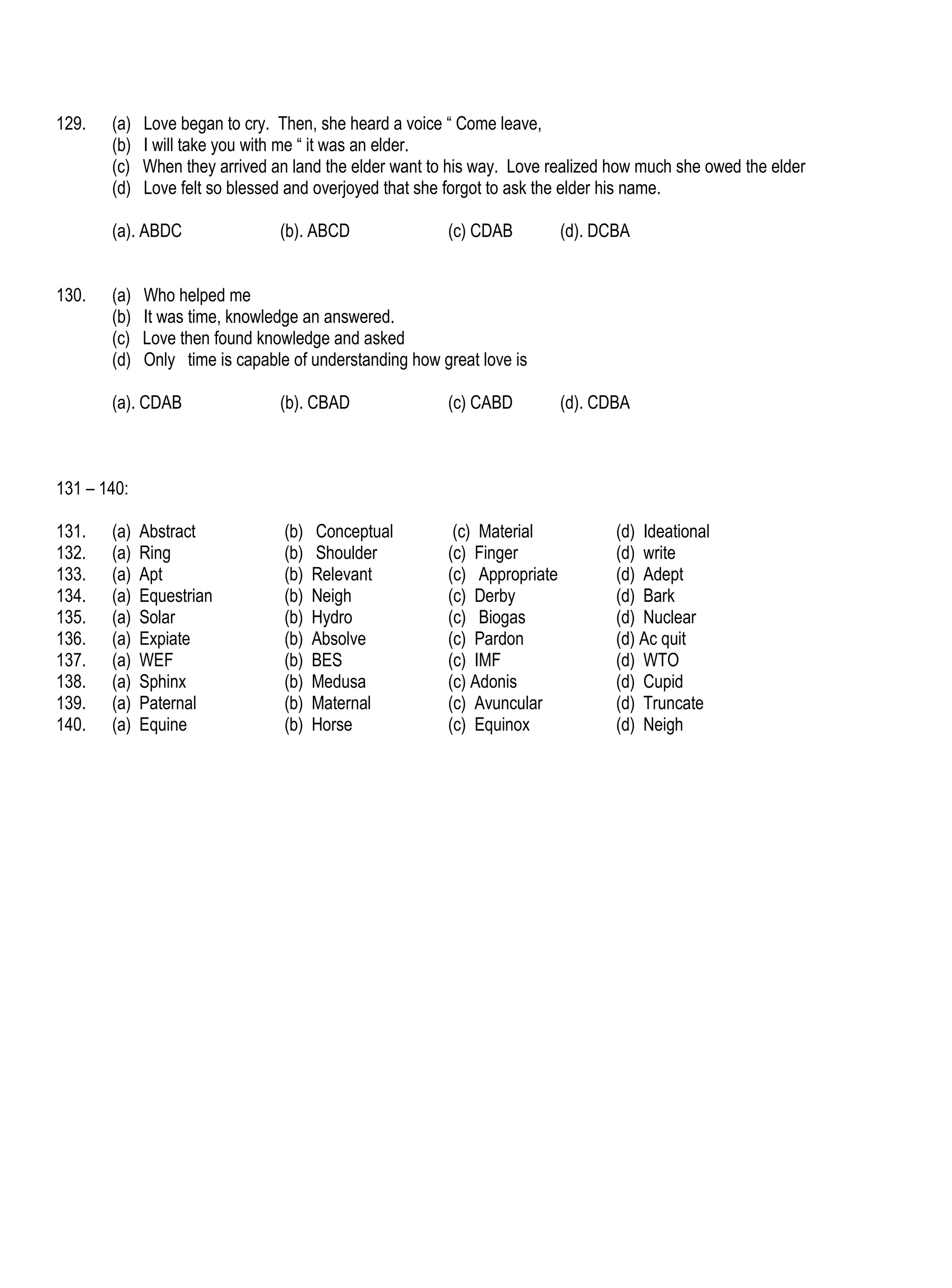 129.   (a)   Love began to cry. Then, she heard a voice “ Come leave,
       (b)   I will take you with me “ it was an elder.
       (c)   When they arrived an land the elder want to his way. Love realized how much she owed the elder
       (d)   Love felt so blessed and overjoyed that she forgot to ask the elder his name.

       (a). ABDC                (b). ABCD               (c) CDAB          (d). DCBA


130.   (a)   Who helped me
       (b)   It was time, knowledge an answered.
       (c)   Love then found knowledge and asked
       (d)   Only time is capable of understanding how great love is

       (a). CDAB                (b). CBAD               (c) CABD          (d). CDBA



131 – 140:

131.   (a)   Abstract            (b)   Conceptual        (c) Material            (d) Ideational
132.   (a)   Ring                (b)   Shoulder         (c) Finger               (d) write
133.   (a)   Apt                 (b)   Relevant         (c) Appropriate          (d) Adept
134.   (a)   Equestrian          (b)   Neigh            (c) Derby                (d) Bark
135.   (a)   Solar               (b)   Hydro            (c) Biogas               (d) Nuclear
136.   (a)   Expiate             (b)   Absolve          (c) Pardon               (d) Ac quit
137.   (a)   WEF                 (b)   BES              (c) IMF                  (d) WTO
138.   (a)   Sphinx              (b)   Medusa           (c) Adonis               (d) Cupid
139.   (a)   Paternal            (b)   Maternal         (c) Avuncular            (d) Truncate
140.   (a)   Equine              (b)   Horse            (c) Equinox              (d) Neigh
 