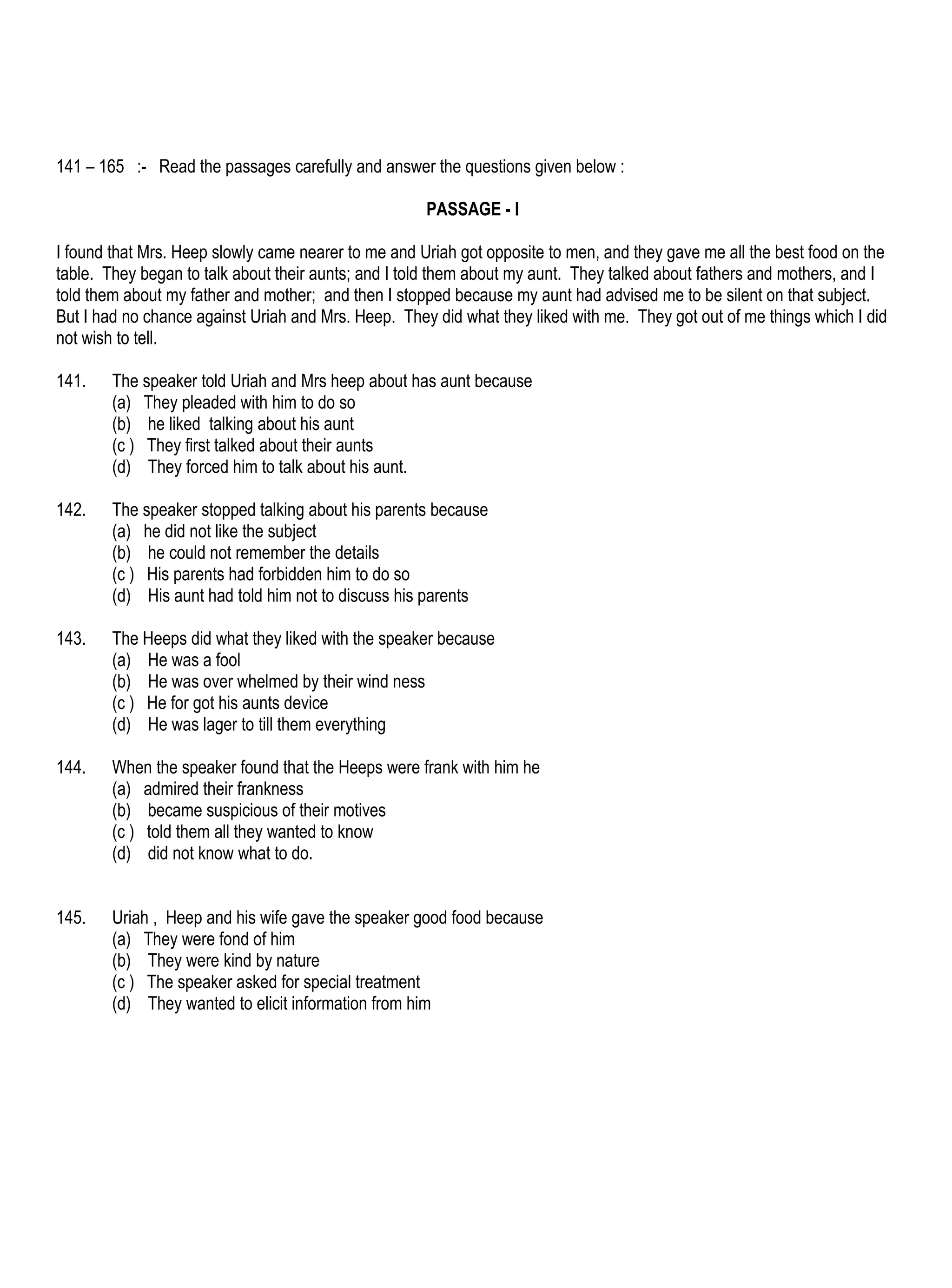 141 – 165 :- Read the passages carefully and answer the questions given below :

                                                     PASSAGE - I

I found that Mrs. Heep slowly came nearer to me and Uriah got opposite to men, and they gave me all the best food on the
table. They began to talk about their aunts; and I told them about my aunt. They talked about fathers and mothers, and I
told them about my father and mother; and then I stopped because my aunt had advised me to be silent on that subject.
But I had no chance against Uriah and Mrs. Heep. They did what they liked with me. They got out of me things which I did
not wish to tell.

141.    The speaker told Uriah and Mrs heep about has aunt because
        (a) They pleaded with him to do so
        (b) he liked talking about his aunt
        (c ) They first talked about their aunts
        (d) They forced him to talk about his aunt.

142.    The speaker stopped talking about his parents because
        (a) he did not like the subject
        (b) he could not remember the details
        (c ) His parents had forbidden him to do so
        (d) His aunt had told him not to discuss his parents

143.    The Heeps did what they liked with the speaker because
        (a) He was a fool
        (b) He was over whelmed by their wind ness
        (c ) He for got his aunts device
        (d) He was lager to till them everything

144.    When the speaker found that the Heeps were frank with him he
        (a) admired their frankness
        (b) became suspicious of their motives
        (c ) told them all they wanted to know
        (d) did not know what to do.


145.    Uriah , Heep and his wife gave the speaker good food because
        (a) They were fond of him
        (b) They were kind by nature
        (c ) The speaker asked for special treatment
        (d) They wanted to elicit information from him
 