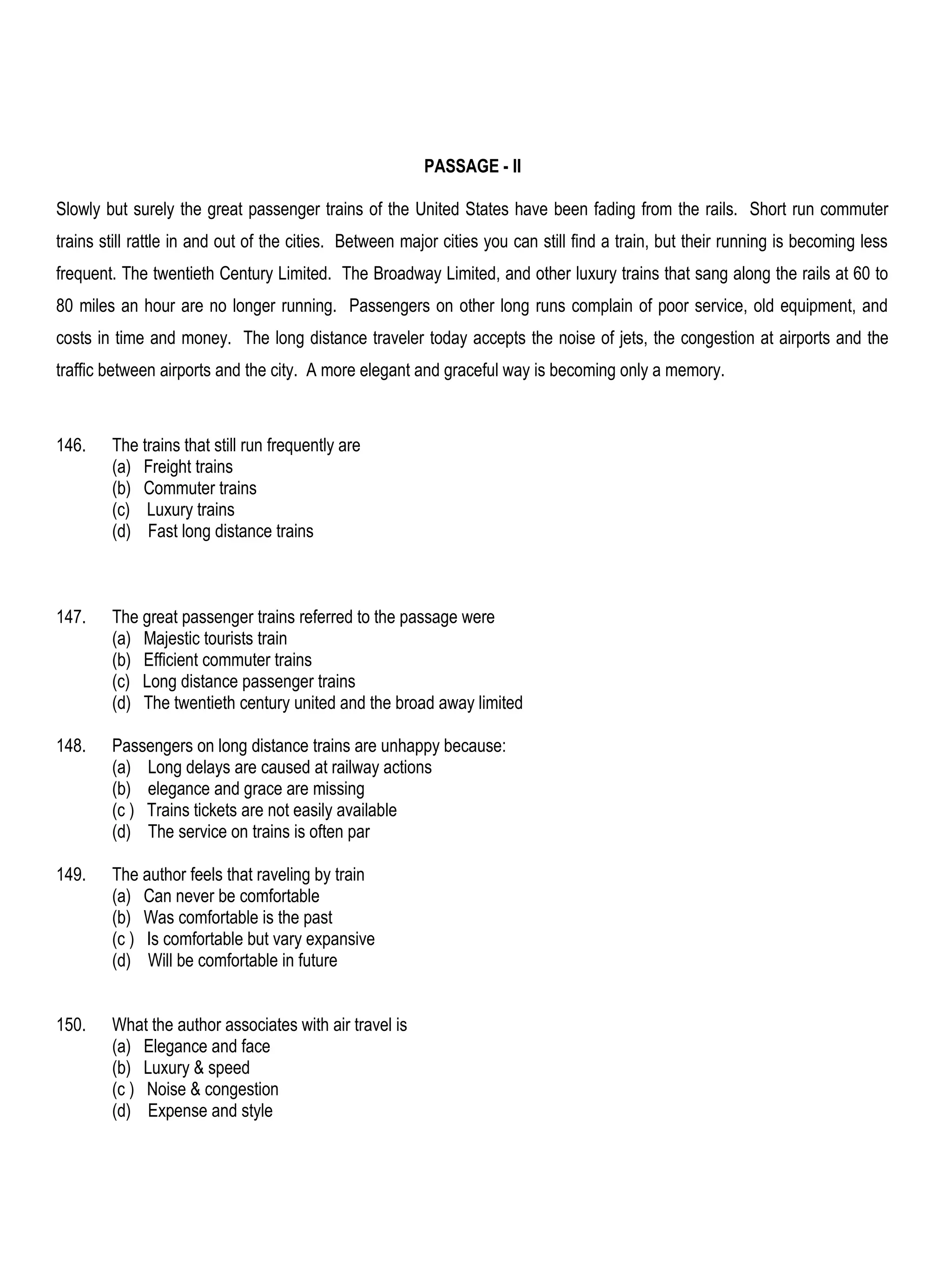 PASSAGE - II

Slowly but surely the great passenger trains of the United States have been fading from the rails. Short run commuter
trains still rattle in and out of the cities. Between major cities you can still find a train, but their running is becoming less
frequent. The twentieth Century Limited. The Broadway Limited, and other luxury trains that sang along the rails at 60 to
80 miles an hour are no longer running. Passengers on other long runs complain of poor service, old equipment, and
costs in time and money. The long distance traveler today accepts the noise of jets, the congestion at airports and the
traffic between airports and the city. A more elegant and graceful way is becoming only a memory.



146.    The trains that still run frequently are
        (a) Freight trains
        (b) Commuter trains
        (c) Luxury trains
        (d) Fast long distance trains



147.    The great passenger trains referred to the passage were
        (a) Majestic tourists train
        (b) Efficient commuter trains
        (c) Long distance passenger trains
        (d) The twentieth century united and the broad away limited

148.    Passengers on long distance trains are unhappy because:
        (a) Long delays are caused at railway actions
        (b) elegance and grace are missing
        (c ) Trains tickets are not easily available
        (d) The service on trains is often par

149.    The author feels that raveling by train
        (a) Can never be comfortable
        (b) Was comfortable is the past
        (c ) Is comfortable but vary expansive
        (d) Will be comfortable in future


150.    What the author associates with air travel is
        (a) Elegance and face
        (b) Luxury & speed
        (c ) Noise & congestion
        (d) Expense and style
 