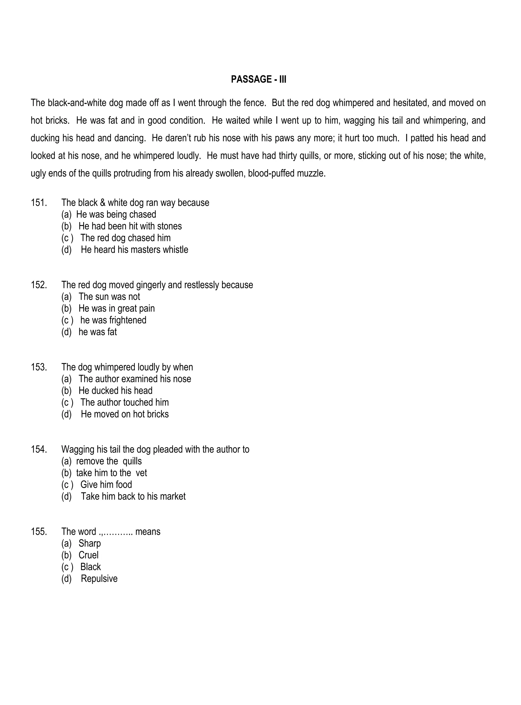 PASSAGE - III

The black-and-white dog made off as I went through the fence. But the red dog whimpered and hesitated, and moved on
hot bricks. He was fat and in good condition. He waited while I went up to him, wagging his tail and whimpering, and
ducking his head and dancing. He daren’t rub his nose with his paws any more; it hurt too much. I patted his head and
looked at his nose, and he whimpered loudly. He must have had thirty quills, or more, sticking out of his nose; the white,
ugly ends of the quills protruding from his already swollen, blood-puffed muzzle.

151.    The black & white dog ran way because
        (a) He was being chased
        (b) He had been hit with stones
        (c ) The red dog chased him
        (d) He heard his masters whistle


152.    The red dog moved gingerly and restlessly because
        (a) The sun was not
        (b) He was in great pain
        (c ) he was frightened
        (d) he was fat


153.    The dog whimpered loudly by when
        (a) The author examined his nose
        (b) He ducked his head
        (c ) The author touched him
        (d) He moved on hot bricks


154.    Wagging his tail the dog pleaded with the author to
        (a) remove the quills
        (b) take him to the vet
        (c ) Give him food
        (d) Take him back to his market


155.    The word .,……….. means
        (a) Sharp
        (b) Cruel
        (c ) Black
        (d) Repulsive
 