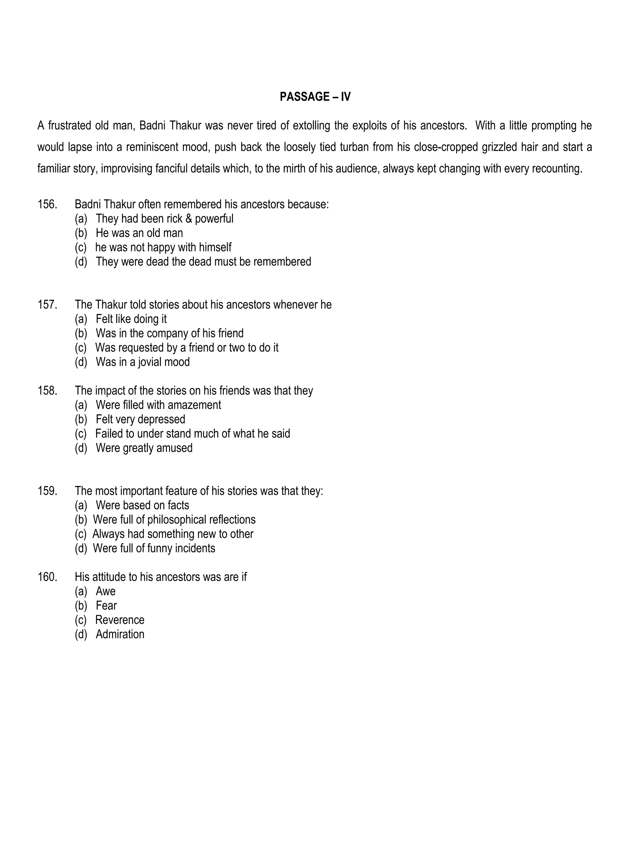PASSAGE – IV

A frustrated old man, Badni Thakur was never tired of extolling the exploits of his ancestors. With a little prompting he
would lapse into a reminiscent mood, push back the loosely tied turban from his close-cropped grizzled hair and start a
familiar story, improvising fanciful details which, to the mirth of his audience, always kept changing with every recounting.

156.    Badni Thakur often remembered his ancestors because:
        (a) They had been rick & powerful
        (b) He was an old man
        (c) he was not happy with himself
        (d) They were dead the dead must be remembered


157.    The Thakur told stories about his ancestors whenever he
        (a) Felt like doing it
        (b) Was in the company of his friend
        (c) Was requested by a friend or two to do it
        (d) Was in a jovial mood

158.    The impact of the stories on his friends was that they
        (a) Were filled with amazement
        (b) Felt very depressed
        (c) Failed to under stand much of what he said
        (d) Were greatly amused


159.    The most important feature of his stories was that they:
        (a) Were based on facts
        (b) Were full of philosophical reflections
        (c) Always had something new to other
        (d) Were full of funny incidents

160.    His attitude to his ancestors was are if
        (a) Awe
        (b) Fear
        (c) Reverence
        (d) Admiration
 