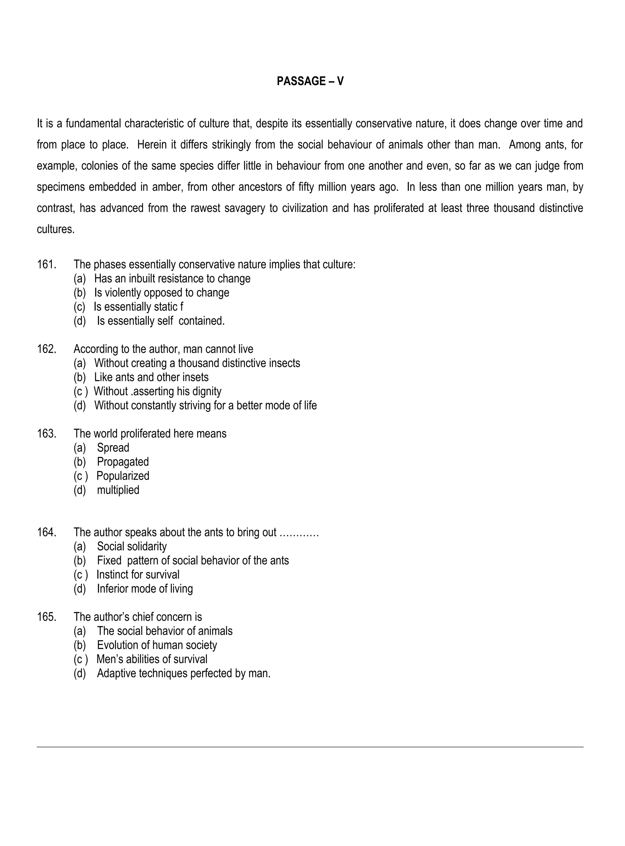 PASSAGE – V


It is a fundamental characteristic of culture that, despite its essentially conservative nature, it does change over time and
from place to place. Herein it differs strikingly from the social behaviour of animals other than man. Among ants, for
example, colonies of the same species differ little in behaviour from one another and even, so far as we can judge from
specimens embedded in amber, from other ancestors of fifty million years ago. In less than one million years man, by
contrast, has advanced from the rawest savagery to civilization and has proliferated at least three thousand distinctive
cultures.

161.    The phases essentially conservative nature implies that culture:
        (a) Has an inbuilt resistance to change
        (b) Is violently opposed to change
        (c) Is essentially static f
        (d) Is essentially self contained.

162.    According to the author, man cannot live
        (a) Without creating a thousand distinctive insects
        (b) Like ants and other insets
        (c ) Without .asserting his dignity
        (d) Without constantly striving for a better mode of life

163.    The world proliferated here means
        (a) Spread
        (b) Propagated
        (c ) Popularized
        (d) multiplied


164.    The author speaks about the ants to bring out …………
        (a) Social solidarity
        (b) Fixed pattern of social behavior of the ants
        (c ) Instinct for survival
        (d) Inferior mode of living

165.    The author’s chief concern is
        (a) The social behavior of animals
        (b) Evolution of human society
        (c ) Men’s abilities of survival
        (d) Adaptive techniques perfected by man.
 