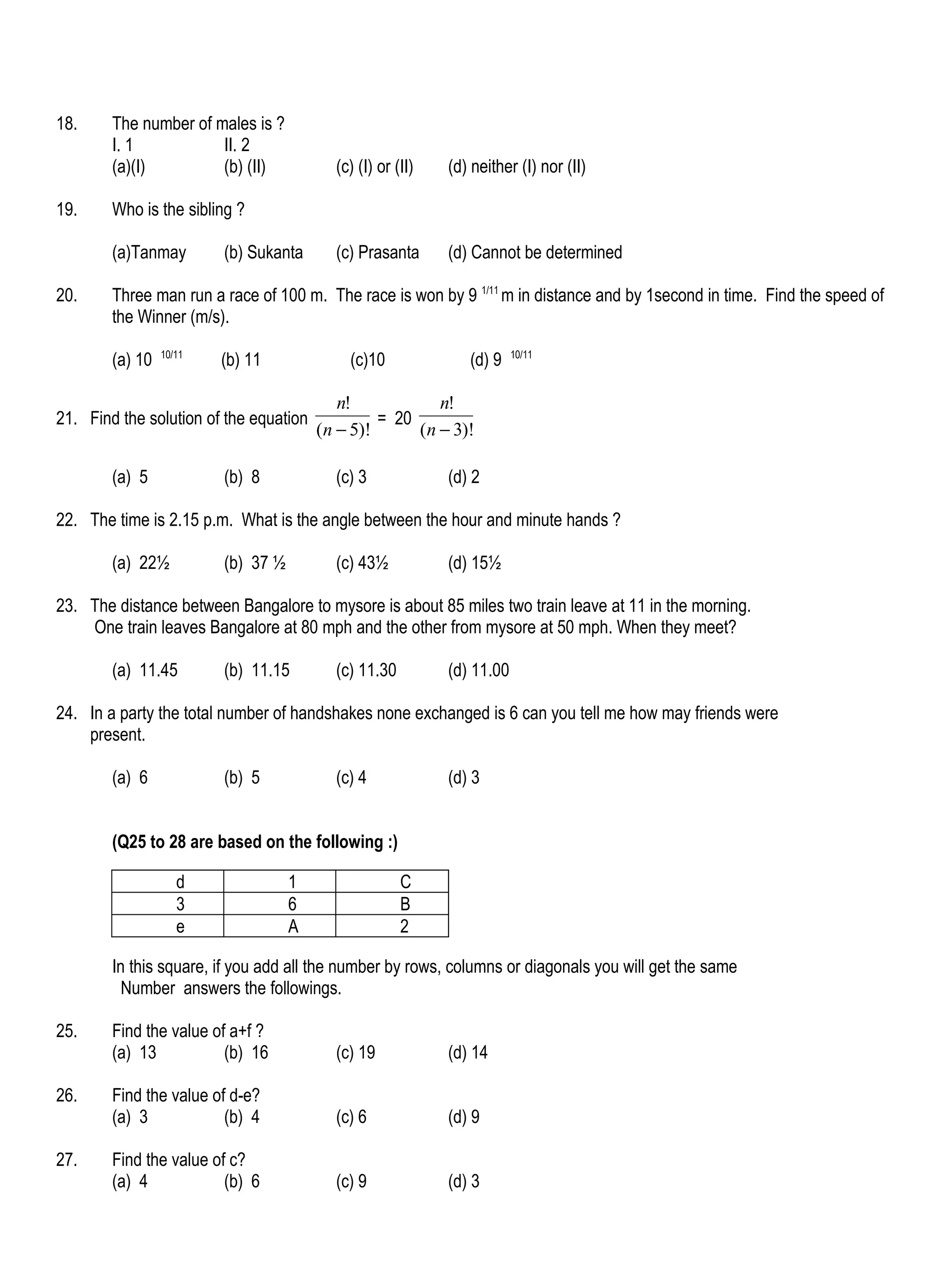 18.     The number of males is ?
        I. 1           II. 2
        (a)(I)         (b) (II)           (c) (I) or (II)   (d) neither (I) nor (II)

19.     Who is the sibling ?

        (a)Tanmay        (b) Sukanta      (c) Prasanta      (d) Cannot be determined

20.     Three man run a race of 100 m. The race is won by 9 1/11 m in distance and by 1second in time. Find the speed of
        the Winner (m/s).
                 10/11                                                  10/11
        (a) 10           (b) 11             (c)10              (d) 9

                                           n!            n!
21. Find the solution of the equation            = 20
                                        (n − 5)!      (n − 3)!

        (a) 5            (b) 8            (c) 3             (d) 2

22. The time is 2.15 p.m. What is the angle between the hour and minute hands ?

        (a) 22½          (b) 37 ½         (c) 43½           (d) 15½

23. The distance between Bangalore to mysore is about 85 miles two train leave at 11 in the morning.
    One train leaves Bangalore at 80 mph and the other from mysore at 50 mph. When they meet?

        (a) 11.45        (b) 11.15        (c) 11.30         (d) 11.00

24. In a party the total number of handshakes none exchanged is 6 can you tell me how may friends were
    present.

        (a) 6            (b) 5            (c) 4             (d) 3


        (Q25 to 28 are based on the following :)

                    d               1                 C
                    3               6                 B
                    e               A                 2

        In this square, if you add all the number by rows, columns or diagonals you will get the same
          Number answers the followings.

25.     Find the value of a+f ?
        (a) 13           (b) 16           (c) 19            (d) 14

26.     Find the value of d-e?
        (a) 3            (b) 4            (c) 6             (d) 9

27.     Find the value of c?
        (a) 4            (b) 6            (c) 9             (d) 3
 