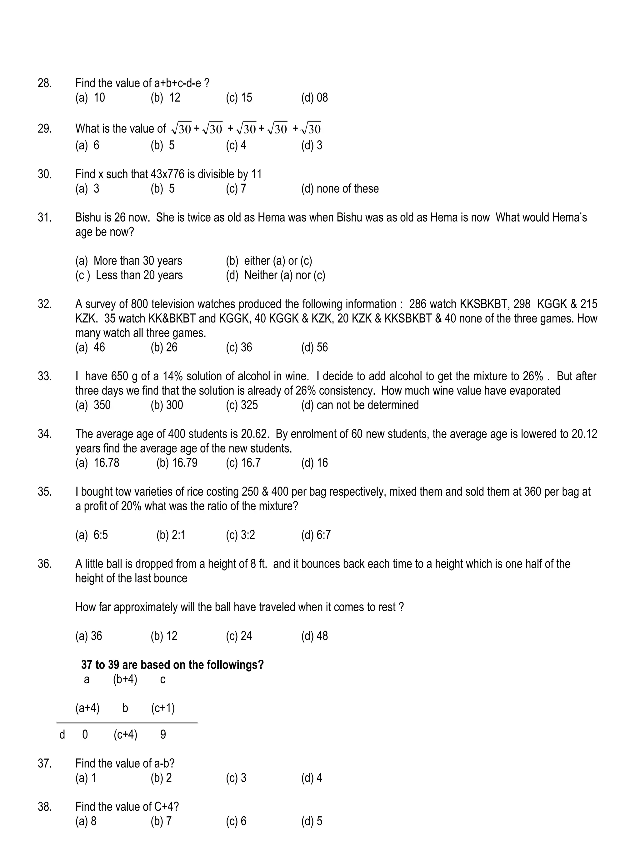 28.       Find the value of a+b+c-d-e ?
          (a) 10           (b) 12           (c) 15            (d) 08

29.       What is the value of 30 + 30 + 30 + 30 + 30
          (a) 6           (b) 5        (c) 4      (d) 3

30.       Find x such that 43x776 is divisible by 11
          (a) 3            (b) 5            (c) 7             (d) none of these

31.       Bishu is 26 now. She is twice as old as Hema was when Bishu was as old as Hema is now What would Hema’s
          age be now?

          (a) More than 30 years            (b) either (a) or (c)
          (c ) Less than 20 years           (d) Neither (a) nor (c)

32.       A survey of 800 television watches produced the following information : 286 watch KKSBKBT, 298 KGGK & 215
          KZK. 35 watch KK&BKBT and KGGK, 40 KGGK & KZK, 20 KZK & KKSBKBT & 40 none of the three games. How
          many watch all three games.
          (a) 46          (b) 26          (c) 36          (d) 56

33.       I have 650 g of a 14% solution of alcohol in wine. I decide to add alcohol to get the mixture to 26% . But after
          three days we find that the solution is already of 26% consistency. How much wine value have evaporated
          (a) 350          (b) 300           (c) 325          (d) can not be determined

34.       The average age of 400 students is 20.62. By enrolment of 60 new students, the average age is lowered to 20.12
          years find the average age of the new students.
          (a) 16.78         (b) 16.79      (c) 16.7       (d) 16

35.       I bought tow varieties of rice costing 250 & 400 per bag respectively, mixed them and sold them at 360 per bag at
          a profit of 20% what was the ratio of the mixture?

          (a) 6:5            (b) 2:1        (c) 3:2           (d) 6:7

36.       A little ball is dropped from a height of 8 ft. and it bounces back each time to a height which is one half of the
          height of the last bounce

          How far approximately will the ball have traveled when it comes to rest ?

          (a) 36            (b) 12          (c) 24            (d) 48

           37 to 39 are based on the followings?
           a      (b+4)    c

          (a+4)      b      (c+1)

      d    0        (c+4)     9

37.       Find the value of a-b?
          (a) 1            (b) 2            (c) 3             (d) 4

38.       Find the value of C+4?
          (a) 8            (b) 7            (c) 6             (d) 5
 