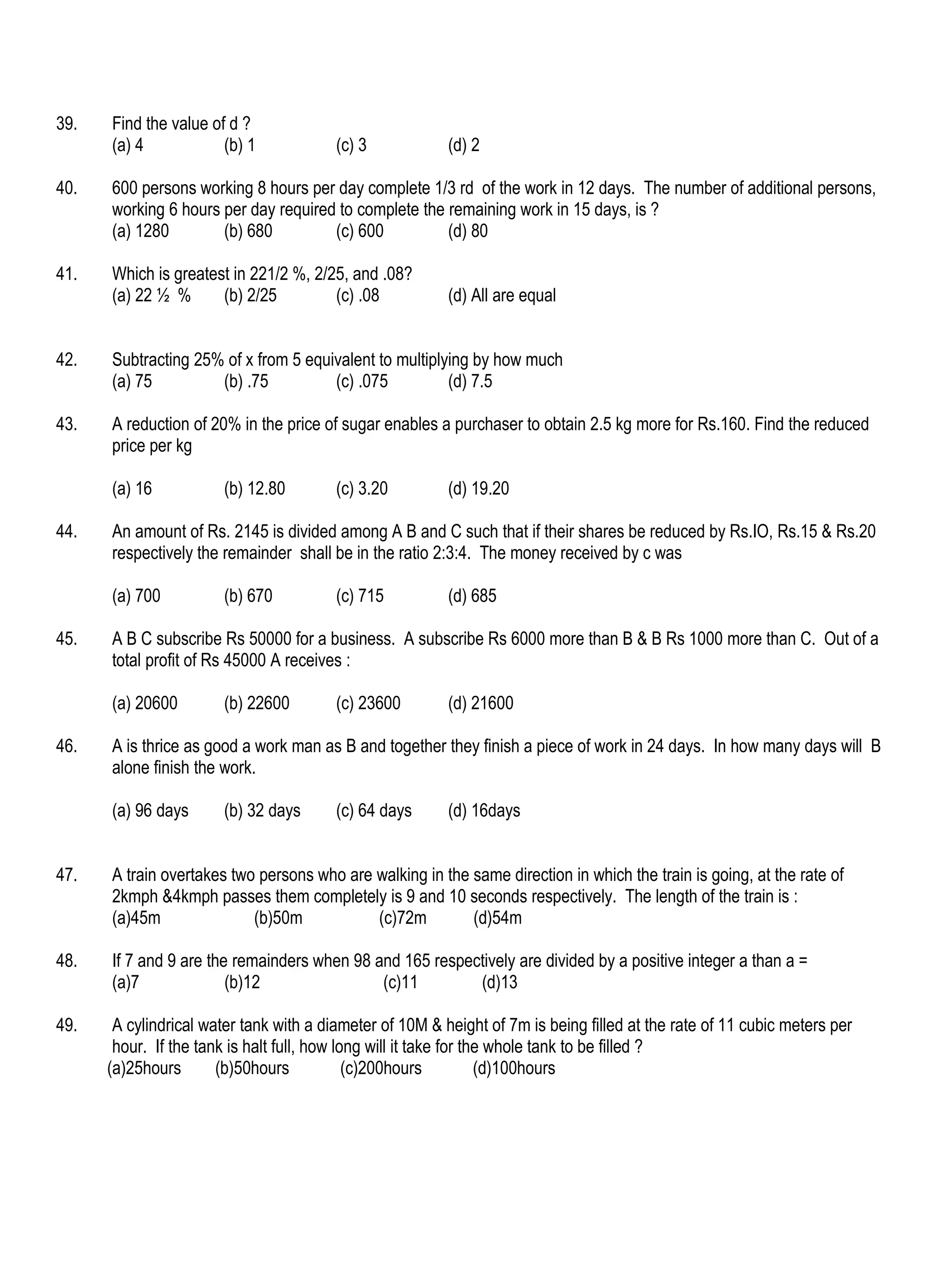 39.   Find the value of d ?
      (a) 4            (b) 1             (c) 3            (d) 2

40.   600 persons working 8 hours per day complete 1/3 rd of the work in 12 days. The number of additional persons,
      working 6 hours per day required to complete the remaining work in 15 days, is ?
      (a) 1280        (b) 680         (c) 600          (d) 80

41.   Which is greatest in 221/2 %, 2/25, and .08?
      (a) 22 ½ %      (b) 2/25         (c) .08            (d) All are equal


42.   Subtracting 25% of x from 5 equivalent to multiplying by how much
      (a) 75         (b) .75          (c) .075          (d) 7.5

43.   A reduction of 20% in the price of sugar enables a purchaser to obtain 2.5 kg more for Rs.160. Find the reduced
      price per kg

      (a) 16           (b) 12.80         (c) 3.20         (d) 19.20

44.   An amount of Rs. 2145 is divided among A B and C such that if their shares be reduced by Rs.IO, Rs.15 & Rs.20
      respectively the remainder shall be in the ratio 2:3:4. The money received by c was

      (a) 700          (b) 670           (c) 715          (d) 685

45.   A B C subscribe Rs 50000 for a business. A subscribe Rs 6000 more than B & B Rs 1000 more than C. Out of a
      total profit of Rs 45000 A receives :

      (a) 20600        (b) 22600         (c) 23600        (d) 21600

46.   A is thrice as good a work man as B and together they finish a piece of work in 24 days. In how many days will B
      alone finish the work.

      (a) 96 days      (b) 32 days       (c) 64 days      (d) 16days


47.   A train overtakes two persons who are walking in the same direction in which the train is going, at the rate of
      2kmph &4kmph passes them completely is 9 and 10 seconds respectively. The length of the train is :
      (a)45m               (b)50m           (c)72m         (d)54m

48.   If 7 and 9 are the remainders when 98 and 165 respectively are divided by a positive integer a than a =
      (a)7              (b)12                (c)11        (d)13

49.    A cylindrical water tank with a diameter of 10M & height of 7m is being filled at the rate of 11 cubic meters per
       hour. If the tank is halt full, how long will it take for the whole tank to be filled ?
      (a)25hours       (b)50hours            (c)200hours           (d)100hours
 
