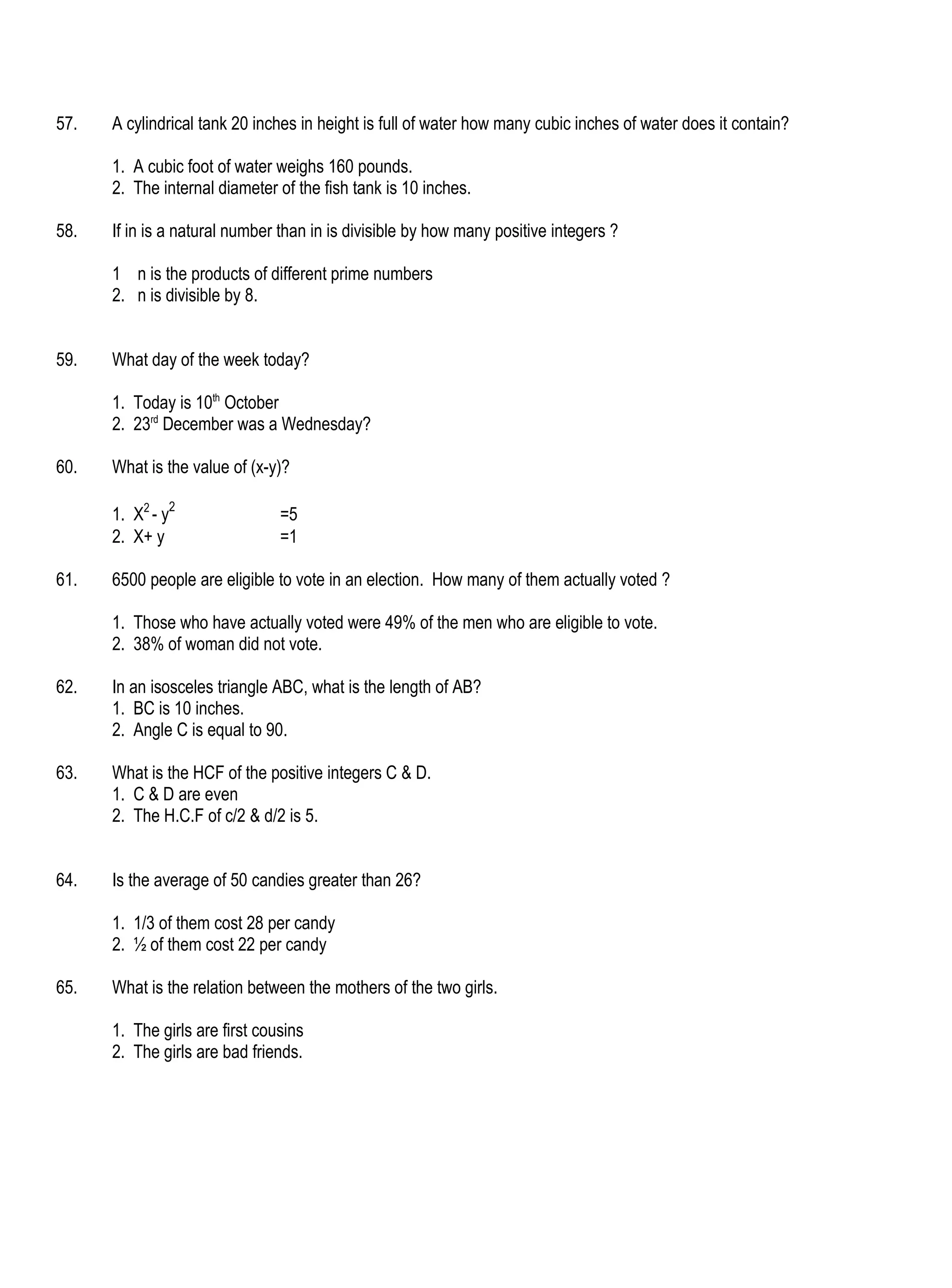 57.   A cylindrical tank 20 inches in height is full of water how many cubic inches of water does it contain?

      1. A cubic foot of water weighs 160 pounds.
      2. The internal diameter of the fish tank is 10 inches.

58.   If in is a natural number than in is divisible by how many positive integers ?

      1 n is the products of different prime numbers
      2. n is divisible by 8.


59.   What day of the week today?

      1. Today is 10th October
      2. 23rd December was a Wednesday?

60.   What is the value of (x-y)?

      1. X2 - y2                =5
      2. X+ y                   =1

61.   6500 people are eligible to vote in an election. How many of them actually voted ?

      1. Those who have actually voted were 49% of the men who are eligible to vote.
      2. 38% of woman did not vote.

62.   In an isosceles triangle ABC, what is the length of AB?
      1. BC is 10 inches.
      2. Angle C is equal to 90.

63.   What is the HCF of the positive integers C & D.
      1. C & D are even
      2. The H.C.F of c/2 & d/2 is 5.


64.   Is the average of 50 candies greater than 26?

      1. 1/3 of them cost 28 per candy
      2. ½ of them cost 22 per candy

65.   What is the relation between the mothers of the two girls.

      1. The girls are first cousins
      2. The girls are bad friends.
 