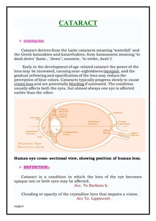 surgical
CATARACT
 INTRODUCTION
Cataract derives from the Latin cataracta meaning "waterfall" and
the Greek kataraktes and katarrhaktes, from katarassein meaning "to
dash down" (kata-, "down"; arassein, "to strike, dash")]
Early in the development of age-related cataract the power of the
lens may be increased, causing near-sightedness (myopia), and the
gradual yellowing and opacification of the lens may reduce the
perception of blue colors. Cataracts typically progress slowly to cause
vision loss and are potentially blinding if untreated. The condition
usually affects both the eyes, but almost always one eye is affected
earlier than the other.
Human eye cross- sectional view, showing position of human lens.
 DEFINITION:-
Cataract is a condition in which the lens of the eye becomes
opaque one or both eyes may be affected.
Acc. To Barbara k.
Clouding or opacity of the crystalline lens that impairs a vision.
Acc To. Lippincott.
 