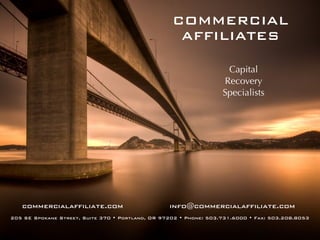COMMERCIAL
                                                    AFFILIATES

                                                                    Capital
                                                                   Recovery
                                                                   Specialists




   commercialaffiliate.com                        info@commercialaffiliate.com
205 SE Spokane Street, Suite 370 • Portland, OR 97202 • Phone: 503.731.6000 • Fax: 503.208.8053
 