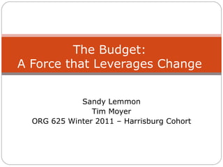 Sandy Lemmon Tim Moyer ORG 625 Winter 2011 – Harrisburg Cohort The Budget: A Force that Leverages Change 