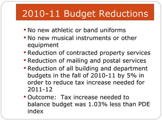 2010-11 Budget Reductions No new athletic or band uniforms No new musical instruments or other equipment Reduction of contracted property services Reduction of mailing and postal services Reduction of all building and department budgets in the fall of 2010-11 by 5% in order to reduce tax increase needed for 2011-12 Outcome:  Tax increase needed to balance budget was 1.03% less than PDE index  