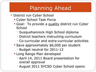 Planning Ahead District run Cyber School Cyber School Task Force  Goal:  To provide a  quality  district run Cyber School Susquehannock High School diploma District teachers instructing curriculum  Co-curricular and extra-curricular activities Save approximately $6,000 per student  Budget neutral for 2011-12 Long Range Plan developed April 14, 2011 Board presentation for overall approval  August 2011 SYCSD Cyber School opens 