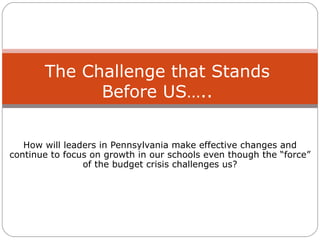 How will leaders in Pennsylvania make effective changes and continue to focus on growth in our schools even though the “force” of the budget crisis challenges us? The Challenge that Stands Before US….. 