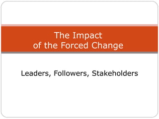 Leaders, Followers, Stakeholders The Impact of the Forced Change 