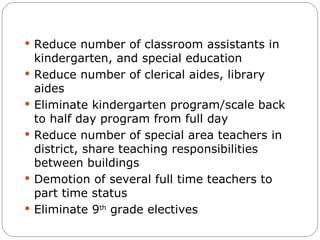 Reduce number of classroom assistants in kindergarten, and special education Reduce number of clerical aides, library aides Eliminate kindergarten program/scale back to half day program from full day Reduce number of special area teachers in district, share teaching responsibilities between buildings Demotion of several full time teachers to part time status Eliminate 9 th  grade electives 