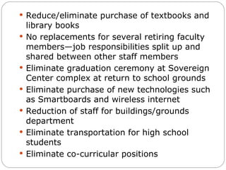 Reduce/eliminate purchase of textbooks and library books No replacements for several retiring faculty members—job responsibilities split up and shared between other staff members Eliminate graduation ceremony at Sovereign Center complex at return to school grounds Eliminate purchase of new technologies such as Smartboards and wireless internet Reduction of staff for buildings/grounds department Eliminate transportation for high school students Eliminate co-curricular positions 