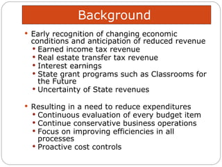 Background  Early recognition of changing economic conditions and anticipation of reduced revenue  Earned income tax revenue Real estate transfer tax revenue Interest earnings State grant programs such as Classrooms for the Future Uncertainty of State revenues Resulting in a need to reduce expenditures  Continuous evaluation of every budget item Continue conservative business operations Focus on improving efficiencies in all processes Proactive cost controls 