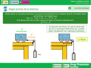 FÍSICA I QUÍMICA 4t ESO
Unitat 2: Les forces
INICI
SURTANTERIOR
Segon principi de la dinàmica
ESQUEMA INTERNET
CLIC PARA CONTINUAR
«Quan sobre un cos actua una força, li provoca una acceleració en la mateixa direcció i el mateix sentit
que la força», de manera que:
o bé F = m ⋅ a → F = m ⋅ a
Si al damunt del cos hi actua més d’una força, el principi s’expressa així:
∑ F = m ⋅ a
→
→ →
→
F/a = m
Pes
m
a
→
F
→
s
Si mesurem els temps «t» que el carret triga
per fer un recorregut determinat «s», podrem
saber l’acceleració «a» mitjançant l’expressió:
s =½ at2
CLICA PER CONTINUAR
 