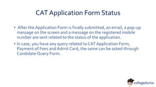 CAT Application Form Status
• After the Application Form is finally submitted, an email, a pop-up
message on the screen and a message on the registered mobile
number are sent related to the status of the application.
• In case, you have any query related to CAT Application Form,
Payment of Fees and Admit Card, the same can be asked through
Candidate Query Form.
 