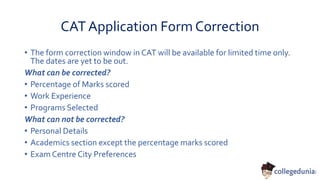 CAT Application Form Correction
• The form correction window in CAT will be available for limited time only.
The dates are yet to be out.
What can be corrected?
• Percentage of Marks scored
• Work Experience
• Programs Selected
What can not be corrected?
• Personal Details
• Academics section except the percentage marks scored
• Exam Centre City Preferences
 
