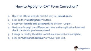 How to Apply for CAT Form Correction?
1. Open the official website for CAT 2017 i.e. iimcat.ac.in.
2. Click on the “Existing User” button.
3. Enter your login id and password and click on “Login”.
4. Navigate through the different sections in the application form and
check the details you have entered.
5. Change or modify the details which are incorrect or incomplete.
6. Click on “Save and Continue” or “Save” and Exit.
 