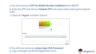 5.You will receive an OTP for Mobile NumberValidation from IIMCAT
6. Enter the OTP and click on Validate OTP and submit after entering the Captcha
Code.
7. Check on ’I Agree’ and then ‘Submit’
8.You will now receive an unique login ID & Password
9. Log-in through it to fill CAT Application Form
 