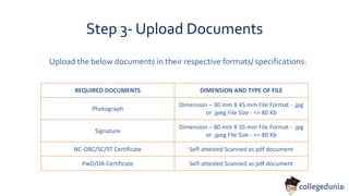 Step 3- Upload Documents
REQUIRED DOCUMENTS DIMENSION AND TYPE OF FILE
Photograph
Dimension – 30 mm X 45 mm File Format - .jpg
or .jpeg File Size - <= 80 Kb
Signature
Dimension – 80 mm X 35 mm File Format - .jpg
or .jpeg File Size - <= 80 Kb
NC-OBC/SC/ST Certificate Self-attested Scanned as pdf document
PwD/DA Certificate Self-attested Scanned as pdf document
Upload the below documents in their respective formats/ specifications:
 