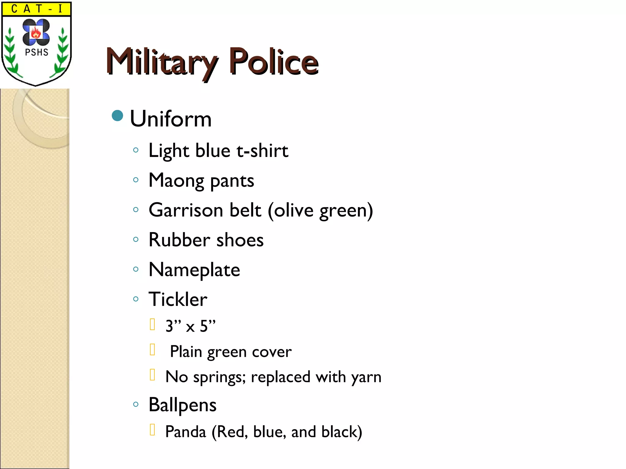 Military PoliceMilitary Police
Uniform
◦ Light blue t-shirt
◦ Maong pants
◦ Garrison belt (olive green)
◦ Rubber shoes
◦ Nameplate
◦ Tickler
 3” x 5”
 Plain green cover
 No springs; replaced with yarn
◦ Ballpens
 Panda (Red, blue, and black)
 