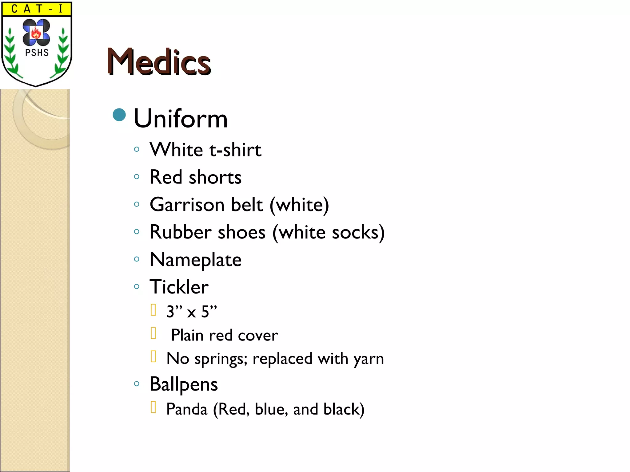 MedicsMedics
Uniform
◦ White t-shirt
◦ Red shorts
◦ Garrison belt (white)
◦ Rubber shoes (white socks)
◦ Nameplate
◦ Tickler
 3” x 5”
 Plain red cover
 No springs; replaced with yarn
◦ Ballpens
 Panda (Red, blue, and black)
 