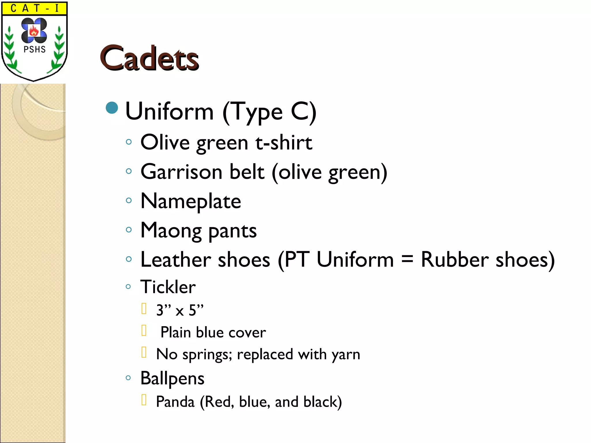 CadetsCadets
Uniform (Type C)
◦ Olive green t-shirt
◦ Garrison belt (olive green)
◦ Nameplate
◦ Maong pants
◦ Leather shoes (PT Uniform = Rubber shoes)
◦ Tickler
 3” x 5”
 Plain blue cover
 No springs; replaced with yarn
◦ Ballpens
 Panda (Red, blue, and black)
 