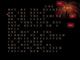 SHE MAY BE THE BEAUTY OR THE BEAST MAY BE THE FAMINE OR THE FEAST MAY TURN EACH DAY INTO HEAVEN OR A HELL SHE MAY BE THE MIRROR OF MY DREAM A SMILE REFLECTED IN A STREAM SHE MAY NOT BE WHAT SHE MAY SEEM INSIDE HER SHELL