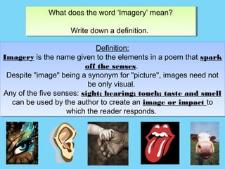 What does the word ‘Imagery’ mean?
             What does the word ‘Imagery’ mean?

                   Write down a definition.
                   Write down a definition.

                             Definition:
                              Definition:
Imagery is the name given to the elements in a poem that spark
Imagery is the name given to the elements in a poem that spark
                          off the senses.
                          off the senses.
 Despite "image" being a synonym for "picture", images need not
  Despite "image" being a synonym for "picture", images need not
                           be only visual.
                           be only visual.
Any of the five senses: sight; hearing; touch; taste and smell
 Any of the five senses: sight; hearing; touch; taste and smell
   can be used by the author to create an image or impact to
   can be used by the author to create an image or impact to
                    which the reader responds.
                    which the reader responds.
 
