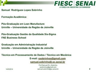 Samuel Rodrigues Lopes Sobrinho
Formação Acadêmica:
Pós-Graduação em Lean Manufacture
Univille – Universidade da Região de Joinville
Pós-Graduação Gestão da Qualidade Six-Sigma
FAE Business School
Graduação em Administração Industrial
Univille – Universidade da Região de Joinville
Técnico em Processamento de Dados / Técnico em Mecânica
E-mail: ssobrinhoo@gmail.com
samuel.sobrinho@.sc.senai.br
Prof Samuel R.L.Sobrinho
ssobrinhoo@gmail.com
samuel.sobrinho@sc.senai.br14/5/2014 2
 