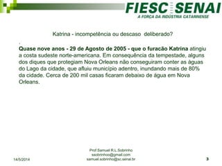 Prof Samuel R.L.Sobrinho
ssobrinhoo@gmail.com
samuel.sobrinho@sc.senai.br
Katrina - incompetência ou descaso deliberado?
.
Quase nove anos - 29 de Agosto de 2005 - que o furacão Katrina atingiu
a costa sudeste norte-americana. Em consequência da tempestade, alguns
dos diques que protegiam Nova Orleans não conseguiram conter as águas
do Lago da cidade, que afluiu município adentro, inundando mais de 80%
da cidade. Cerca de 200 mil casas ficaram debaixo de água em Nova
Orleans.
14/5/2014 3
 