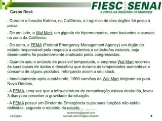 Prof Samuel R.L.Sobrinho
ssobrinhoo@gmail.com
samuel.sobrinho@sc.senai.br
Casos Real:
• Durante o furacão Katrina, na Califórnia, a Logística de dois órgãos foi posta à
prova.
• De um lado, o Wal Mart, um gigante de hipermercados, com bastantes sucursais
na zona da Califórnia;
• Do outro, a FEMA (Federal Emergency Management Agency) um órgão do
estado responsável pela resposta a acidentes e catástrofes naturais, cujo
desempenho foi posteriormente analisado pelos congressistas.
• Quando saiu o anúncio de possível tempestade, a empresa Wal Mart recorreu
às suas bases de dados e descobriu que durante as tempestades aumentava o
consumo de alguns produtos, reforçando assim o seu stock.
• Imediatamente após a catástrofe, 1900 camiões da Wal Mart dirigiram-se para
Nova Orleães.
• A FEMA, uma vez que a infra-estrutura de comunicação estava destruída, levou
3 dias para perceber a gravidade da situação.
• A FEMA possui um Diretor de Emergência cujas suas funções não estão
definidas, segundo o relatório do estado.
14/5/2014 4
 