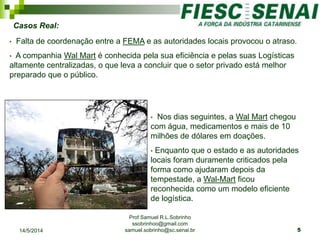 Prof Samuel R.L.Sobrinho
ssobrinhoo@gmail.com
samuel.sobrinho@sc.senai.br
Casos Real:
• Falta de coordenação entre a FEMA e as autoridades locais provocou o atraso.
• A companhia Wal Mart é conhecida pela sua eficiência e pelas suas Logísticas
altamente centralizadas, o que leva a concluir que o setor privado está melhor
preparado que o público.
• Nos dias seguintes, a Wal Mart chegou
com água, medicamentos e mais de 10
milhões de dólares em doações.
• Enquanto que o estado e as autoridades
locais foram duramente criticados pela
forma como ajudaram depois da
tempestade, a Wal-Mart ficou
reconhecida como um modelo eficiente
de logística.
14/5/2014 5
 